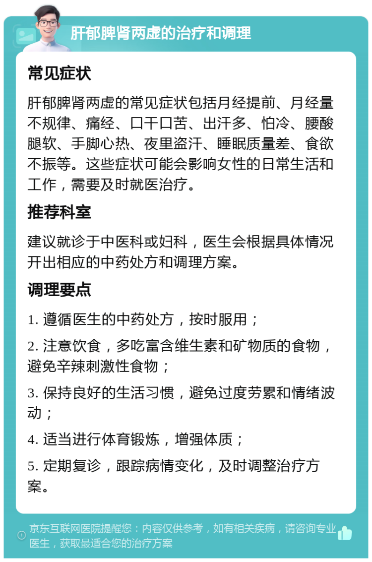 肝郁脾肾两虚的治疗和调理 常见症状 肝郁脾肾两虚的常见症状包括月经提前、月经量不规律、痛经、口干口苦、出汗多、怕冷、腰酸腿软、手脚心热、夜里盗汗、睡眠质量差、食欲不振等。这些症状可能会影响女性的日常生活和工作，需要及时就医治疗。 推荐科室 建议就诊于中医科或妇科，医生会根据具体情况开出相应的中药处方和调理方案。 调理要点 1. 遵循医生的中药处方，按时服用； 2. 注意饮食，多吃富含维生素和矿物质的食物，避免辛辣刺激性食物； 3. 保持良好的生活习惯，避免过度劳累和情绪波动； 4. 适当进行体育锻炼，增强体质； 5. 定期复诊，跟踪病情变化，及时调整治疗方案。