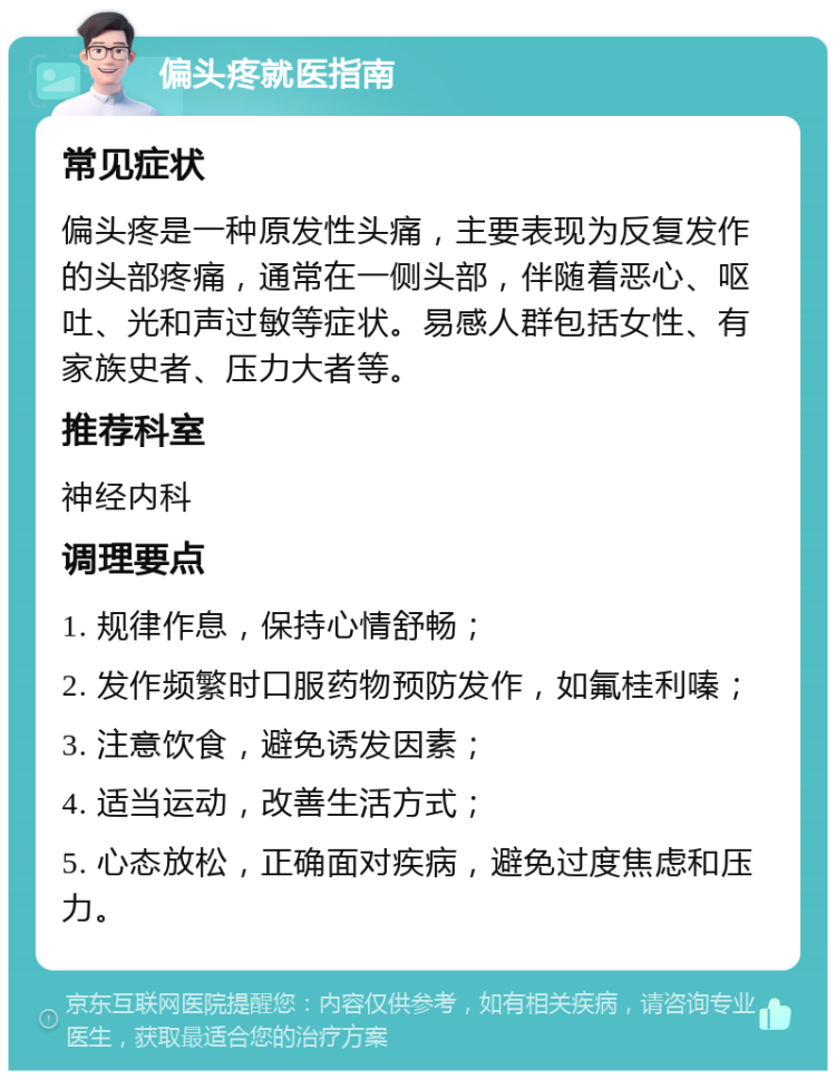 偏头疼就医指南 常见症状 偏头疼是一种原发性头痛，主要表现为反复发作的头部疼痛，通常在一侧头部，伴随着恶心、呕吐、光和声过敏等症状。易感人群包括女性、有家族史者、压力大者等。 推荐科室 神经内科 调理要点 1. 规律作息，保持心情舒畅； 2. 发作频繁时口服药物预防发作，如氟桂利嗪； 3. 注意饮食，避免诱发因素； 4. 适当运动，改善生活方式； 5. 心态放松，正确面对疾病，避免过度焦虑和压力。