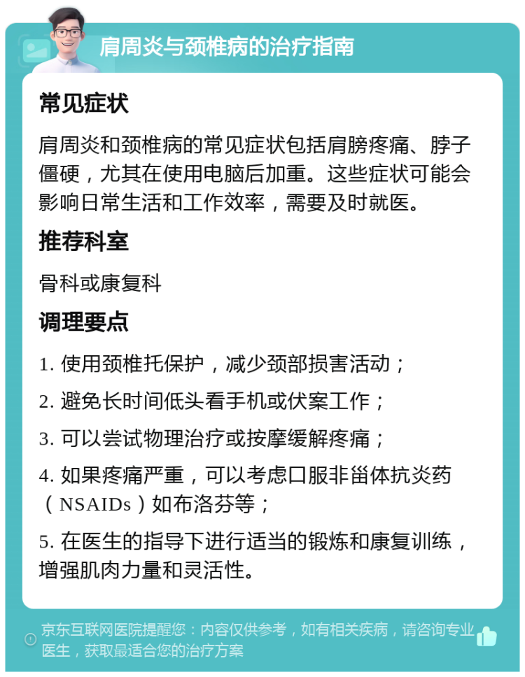 肩周炎与颈椎病的治疗指南 常见症状 肩周炎和颈椎病的常见症状包括肩膀疼痛、脖子僵硬，尤其在使用电脑后加重。这些症状可能会影响日常生活和工作效率，需要及时就医。 推荐科室 骨科或康复科 调理要点 1. 使用颈椎托保护，减少颈部损害活动； 2. 避免长时间低头看手机或伏案工作； 3. 可以尝试物理治疗或按摩缓解疼痛； 4. 如果疼痛严重，可以考虑口服非甾体抗炎药（NSAIDs）如布洛芬等； 5. 在医生的指导下进行适当的锻炼和康复训练，增强肌肉力量和灵活性。