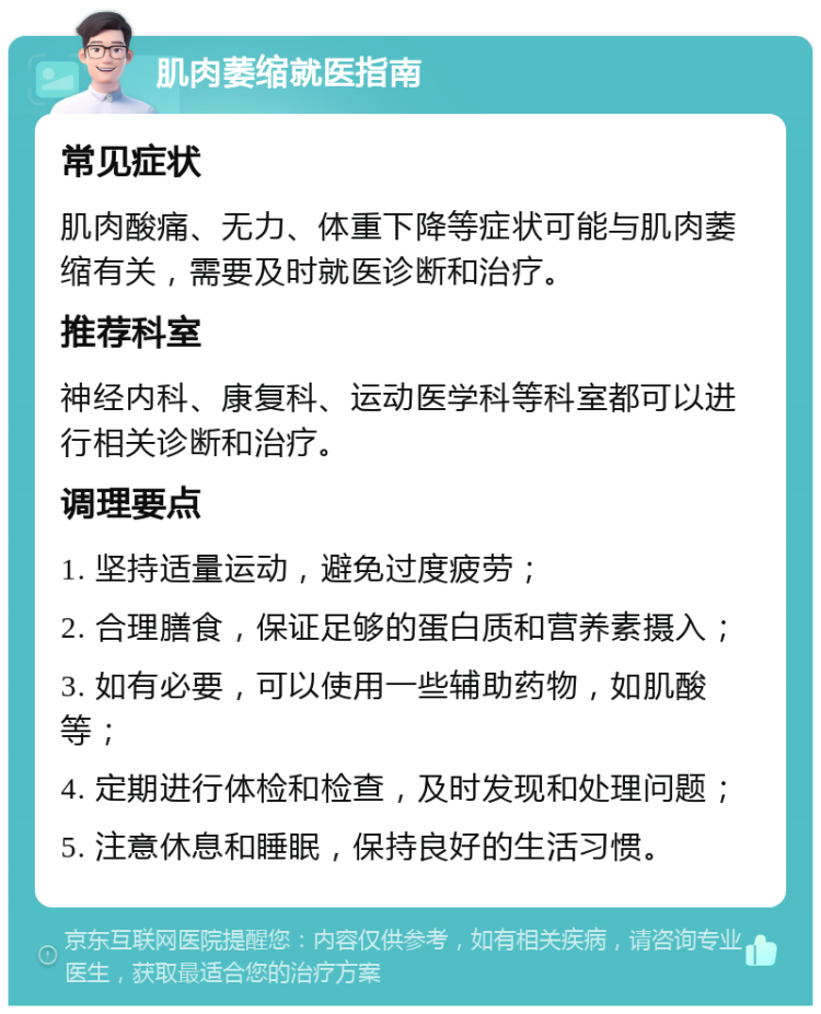 肌肉萎缩就医指南 常见症状 肌肉酸痛、无力、体重下降等症状可能与肌肉萎缩有关，需要及时就医诊断和治疗。 推荐科室 神经内科、康复科、运动医学科等科室都可以进行相关诊断和治疗。 调理要点 1. 坚持适量运动，避免过度疲劳； 2. 合理膳食，保证足够的蛋白质和营养素摄入； 3. 如有必要，可以使用一些辅助药物，如肌酸等； 4. 定期进行体检和检查，及时发现和处理问题； 5. 注意休息和睡眠，保持良好的生活习惯。