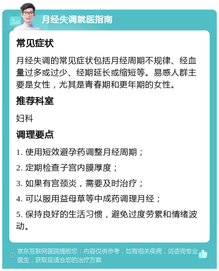 月经失调就医指南 常见症状 月经失调的常见症状包括月经周期不规律、经血量过多或过少、经期延长或缩短等。易感人群主要是女性，尤其是青春期和更年期的女性。 推荐科室 妇科 调理要点 1. 使用短效避孕药调整月经周期； 2. 定期检查子宫内膜厚度； 3. 如果有宫颈炎，需要及时治疗； 4. 可以服用益母草等中成药调理月经； 5. 保持良好的生活习惯，避免过度劳累和情绪波动。