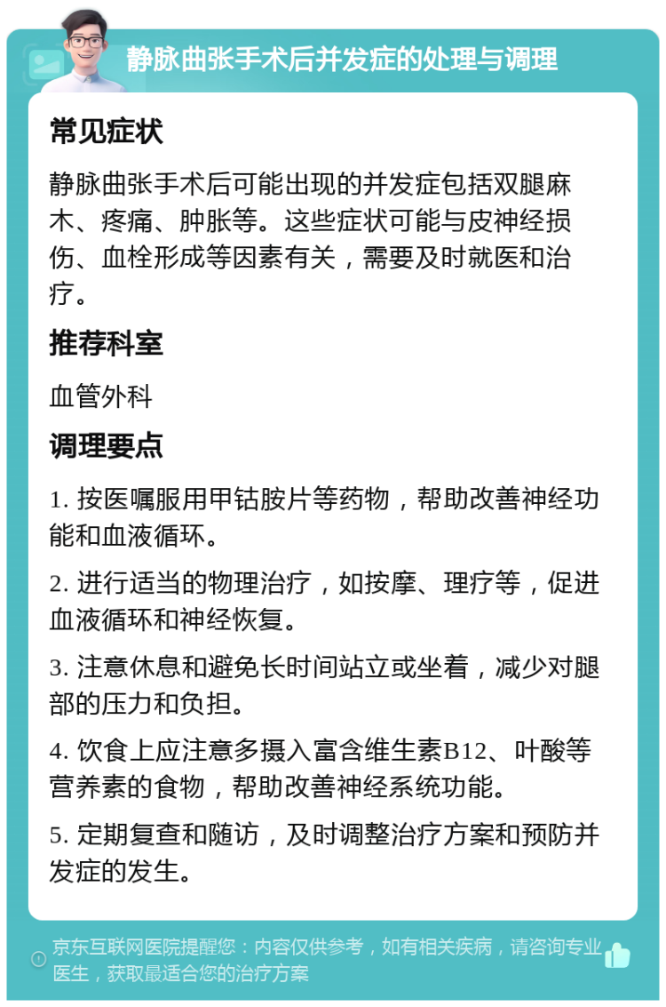 静脉曲张手术后并发症的处理与调理 常见症状 静脉曲张手术后可能出现的并发症包括双腿麻木、疼痛、肿胀等。这些症状可能与皮神经损伤、血栓形成等因素有关，需要及时就医和治疗。 推荐科室 血管外科 调理要点 1. 按医嘱服用甲钴胺片等药物，帮助改善神经功能和血液循环。 2. 进行适当的物理治疗，如按摩、理疗等，促进血液循环和神经恢复。 3. 注意休息和避免长时间站立或坐着，减少对腿部的压力和负担。 4. 饮食上应注意多摄入富含维生素B12、叶酸等营养素的食物，帮助改善神经系统功能。 5. 定期复查和随访，及时调整治疗方案和预防并发症的发生。