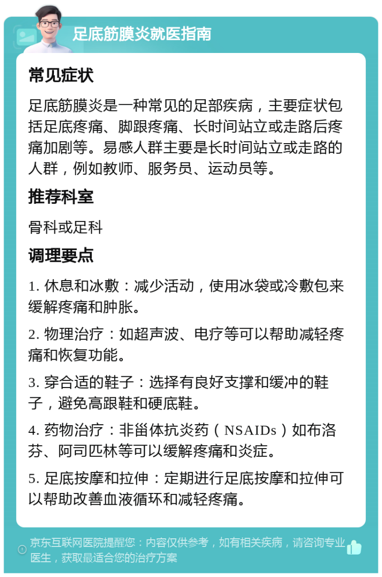 足底筋膜炎就医指南 常见症状 足底筋膜炎是一种常见的足部疾病，主要症状包括足底疼痛、脚跟疼痛、长时间站立或走路后疼痛加剧等。易感人群主要是长时间站立或走路的人群，例如教师、服务员、运动员等。 推荐科室 骨科或足科 调理要点 1. 休息和冰敷：减少活动，使用冰袋或冷敷包来缓解疼痛和肿胀。 2. 物理治疗：如超声波、电疗等可以帮助减轻疼痛和恢复功能。 3. 穿合适的鞋子：选择有良好支撑和缓冲的鞋子，避免高跟鞋和硬底鞋。 4. 药物治疗：非甾体抗炎药（NSAIDs）如布洛芬、阿司匹林等可以缓解疼痛和炎症。 5. 足底按摩和拉伸：定期进行足底按摩和拉伸可以帮助改善血液循环和减轻疼痛。