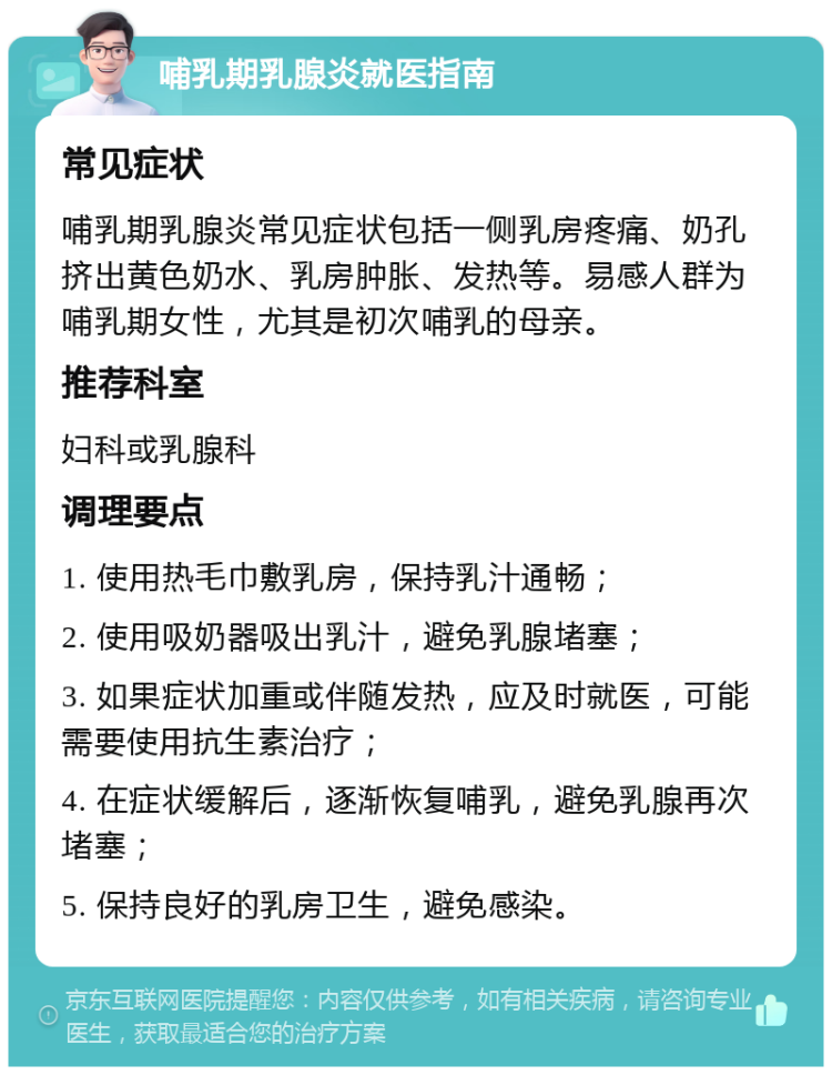 哺乳期乳腺炎就医指南 常见症状 哺乳期乳腺炎常见症状包括一侧乳房疼痛、奶孔挤出黄色奶水、乳房肿胀、发热等。易感人群为哺乳期女性，尤其是初次哺乳的母亲。 推荐科室 妇科或乳腺科 调理要点 1. 使用热毛巾敷乳房，保持乳汁通畅； 2. 使用吸奶器吸出乳汁，避免乳腺堵塞； 3. 如果症状加重或伴随发热，应及时就医，可能需要使用抗生素治疗； 4. 在症状缓解后，逐渐恢复哺乳，避免乳腺再次堵塞； 5. 保持良好的乳房卫生，避免感染。