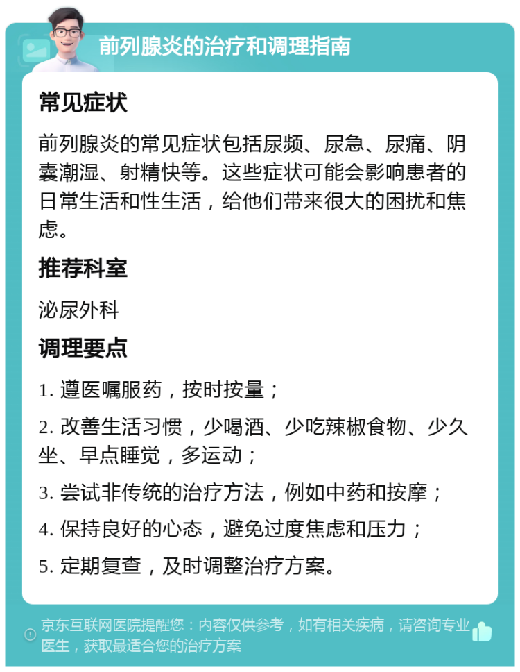 前列腺炎的治疗和调理指南 常见症状 前列腺炎的常见症状包括尿频、尿急、尿痛、阴囊潮湿、射精快等。这些症状可能会影响患者的日常生活和性生活，给他们带来很大的困扰和焦虑。 推荐科室 泌尿外科 调理要点 1. 遵医嘱服药，按时按量； 2. 改善生活习惯，少喝酒、少吃辣椒食物、少久坐、早点睡觉，多运动； 3. 尝试非传统的治疗方法，例如中药和按摩； 4. 保持良好的心态，避免过度焦虑和压力； 5. 定期复查，及时调整治疗方案。