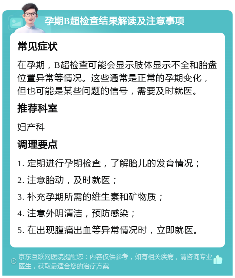 孕期B超检查结果解读及注意事项 常见症状 在孕期，B超检查可能会显示肢体显示不全和胎盘位置异常等情况。这些通常是正常的孕期变化，但也可能是某些问题的信号，需要及时就医。 推荐科室 妇产科 调理要点 1. 定期进行孕期检查，了解胎儿的发育情况； 2. 注意胎动，及时就医； 3. 补充孕期所需的维生素和矿物质； 4. 注意外阴清洁，预防感染； 5. 在出现腹痛出血等异常情况时，立即就医。