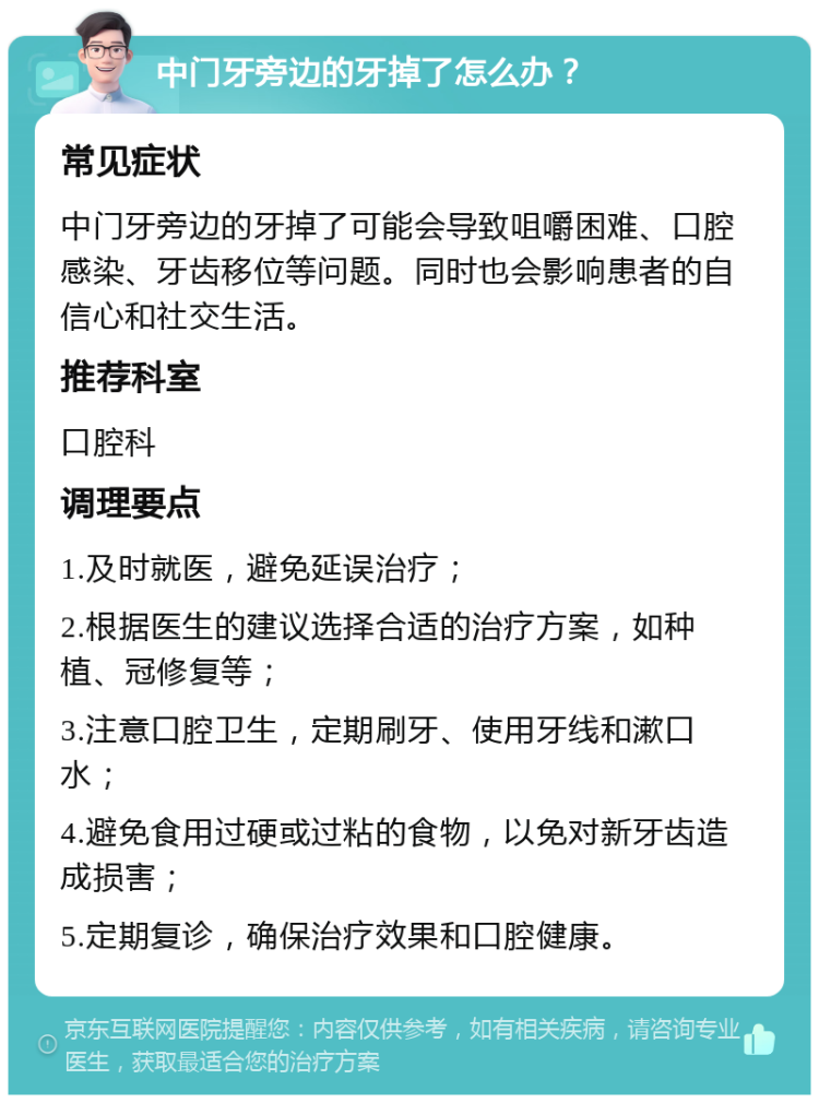 中门牙旁边的牙掉了怎么办？ 常见症状 中门牙旁边的牙掉了可能会导致咀嚼困难、口腔感染、牙齿移位等问题。同时也会影响患者的自信心和社交生活。 推荐科室 口腔科 调理要点 1.及时就医，避免延误治疗； 2.根据医生的建议选择合适的治疗方案，如种植、冠修复等； 3.注意口腔卫生，定期刷牙、使用牙线和漱口水； 4.避免食用过硬或过粘的食物，以免对新牙齿造成损害； 5.定期复诊，确保治疗效果和口腔健康。