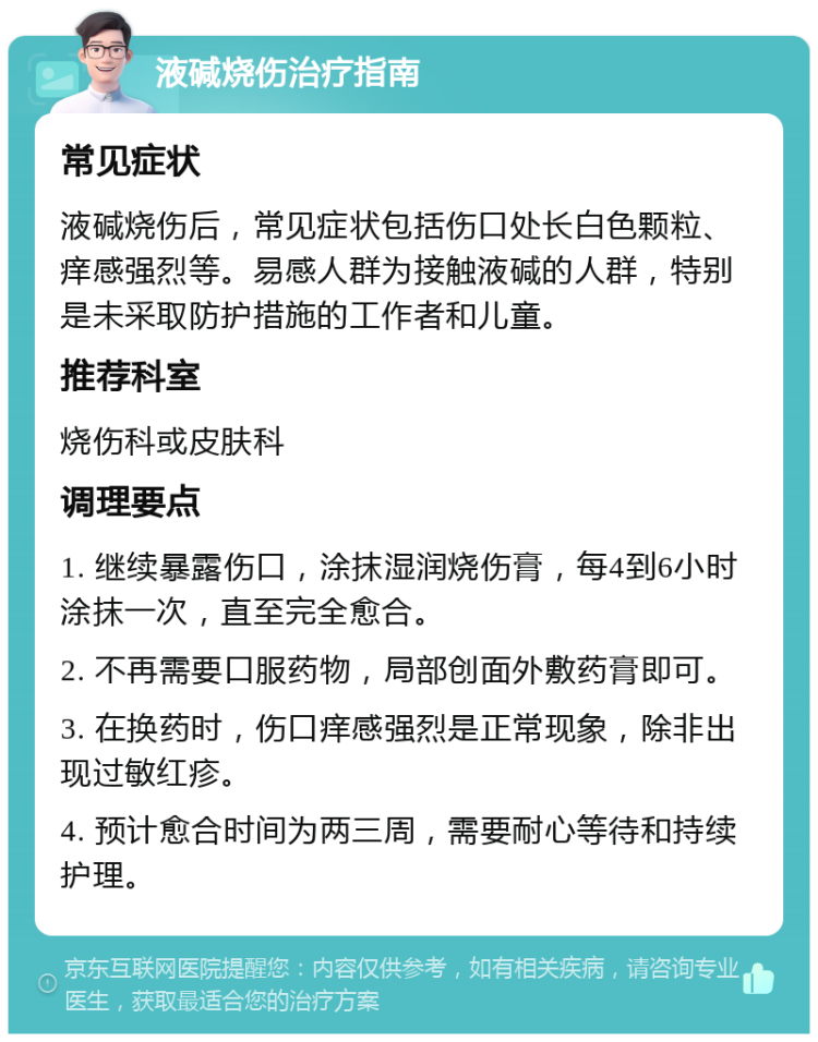 液碱烧伤治疗指南 常见症状 液碱烧伤后，常见症状包括伤口处长白色颗粒、痒感强烈等。易感人群为接触液碱的人群，特别是未采取防护措施的工作者和儿童。 推荐科室 烧伤科或皮肤科 调理要点 1. 继续暴露伤口，涂抹湿润烧伤膏，每4到6小时涂抹一次，直至完全愈合。 2. 不再需要口服药物，局部创面外敷药膏即可。 3. 在换药时，伤口痒感强烈是正常现象，除非出现过敏红疹。 4. 预计愈合时间为两三周，需要耐心等待和持续护理。