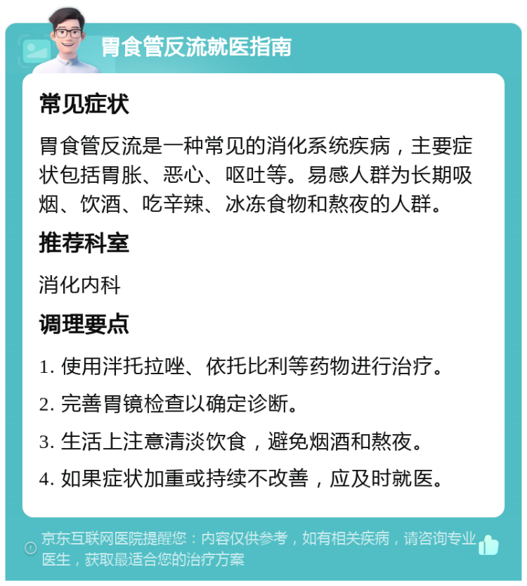 胃食管反流就医指南 常见症状 胃食管反流是一种常见的消化系统疾病，主要症状包括胃胀、恶心、呕吐等。易感人群为长期吸烟、饮酒、吃辛辣、冰冻食物和熬夜的人群。 推荐科室 消化内科 调理要点 1. 使用泮托拉唑、依托比利等药物进行治疗。 2. 完善胃镜检查以确定诊断。 3. 生活上注意清淡饮食，避免烟酒和熬夜。 4. 如果症状加重或持续不改善，应及时就医。