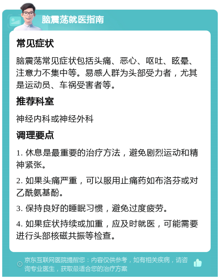 脑震荡就医指南 常见症状 脑震荡常见症状包括头痛、恶心、呕吐、眩晕、注意力不集中等。易感人群为头部受力者，尤其是运动员、车祸受害者等。 推荐科室 神经内科或神经外科 调理要点 1. 休息是最重要的治疗方法，避免剧烈运动和精神紧张。 2. 如果头痛严重，可以服用止痛药如布洛芬或对乙酰氨基酚。 3. 保持良好的睡眠习惯，避免过度疲劳。 4. 如果症状持续或加重，应及时就医，可能需要进行头部核磁共振等检查。