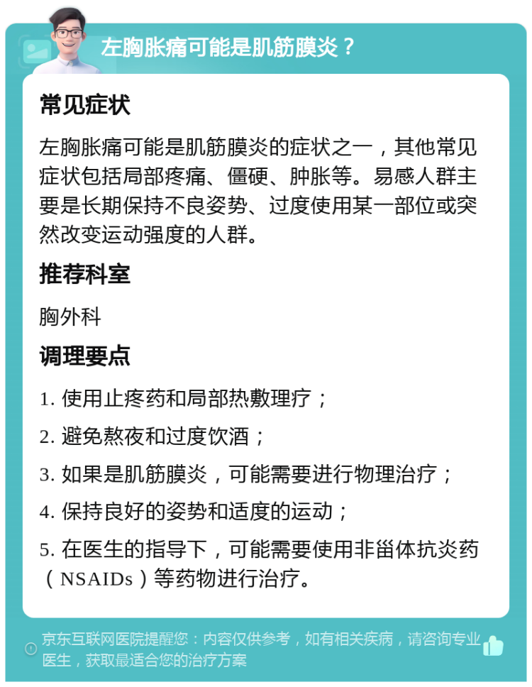 左胸胀痛可能是肌筋膜炎？ 常见症状 左胸胀痛可能是肌筋膜炎的症状之一，其他常见症状包括局部疼痛、僵硬、肿胀等。易感人群主要是长期保持不良姿势、过度使用某一部位或突然改变运动强度的人群。 推荐科室 胸外科 调理要点 1. 使用止疼药和局部热敷理疗； 2. 避免熬夜和过度饮酒； 3. 如果是肌筋膜炎，可能需要进行物理治疗； 4. 保持良好的姿势和适度的运动； 5. 在医生的指导下，可能需要使用非甾体抗炎药（NSAIDs）等药物进行治疗。