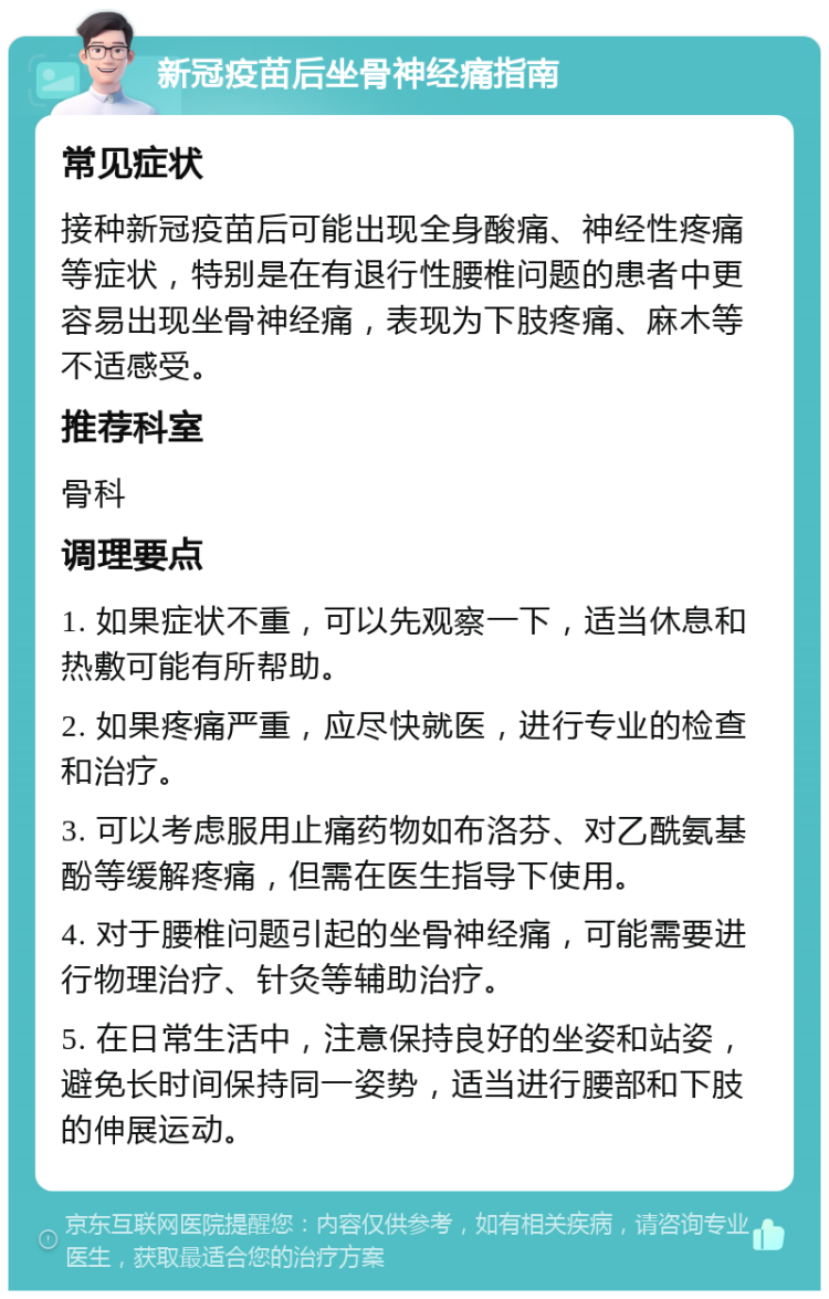 新冠疫苗后坐骨神经痛指南 常见症状 接种新冠疫苗后可能出现全身酸痛、神经性疼痛等症状，特别是在有退行性腰椎问题的患者中更容易出现坐骨神经痛，表现为下肢疼痛、麻木等不适感受。 推荐科室 骨科 调理要点 1. 如果症状不重，可以先观察一下，适当休息和热敷可能有所帮助。 2. 如果疼痛严重，应尽快就医，进行专业的检查和治疗。 3. 可以考虑服用止痛药物如布洛芬、对乙酰氨基酚等缓解疼痛，但需在医生指导下使用。 4. 对于腰椎问题引起的坐骨神经痛，可能需要进行物理治疗、针灸等辅助治疗。 5. 在日常生活中，注意保持良好的坐姿和站姿，避免长时间保持同一姿势，适当进行腰部和下肢的伸展运动。