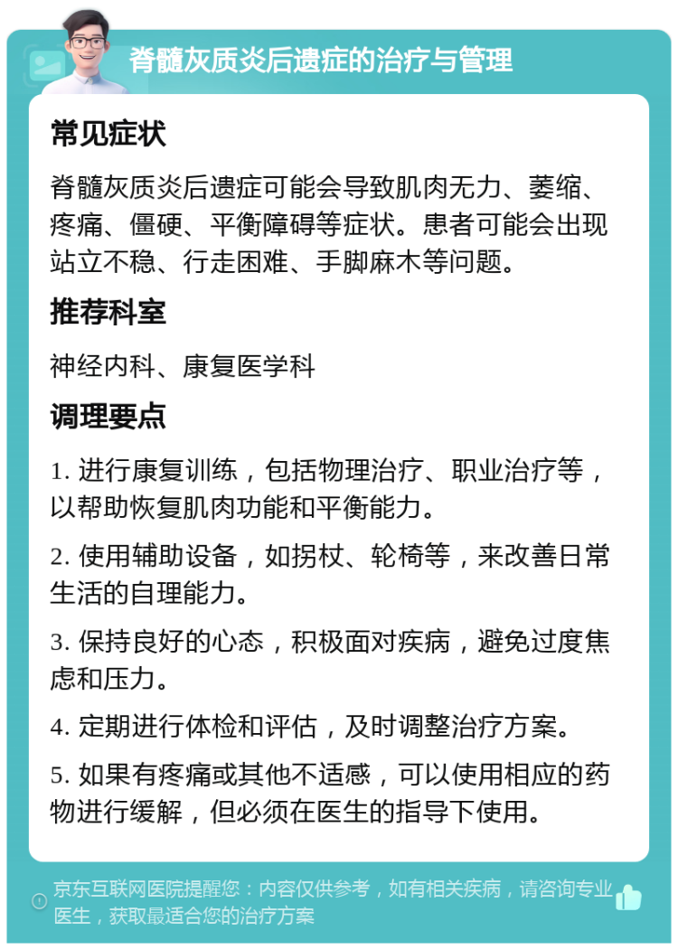 脊髓灰质炎后遗症的治疗与管理 常见症状 脊髓灰质炎后遗症可能会导致肌肉无力、萎缩、疼痛、僵硬、平衡障碍等症状。患者可能会出现站立不稳、行走困难、手脚麻木等问题。 推荐科室 神经内科、康复医学科 调理要点 1. 进行康复训练，包括物理治疗、职业治疗等，以帮助恢复肌肉功能和平衡能力。 2. 使用辅助设备，如拐杖、轮椅等，来改善日常生活的自理能力。 3. 保持良好的心态，积极面对疾病，避免过度焦虑和压力。 4. 定期进行体检和评估，及时调整治疗方案。 5. 如果有疼痛或其他不适感，可以使用相应的药物进行缓解，但必须在医生的指导下使用。