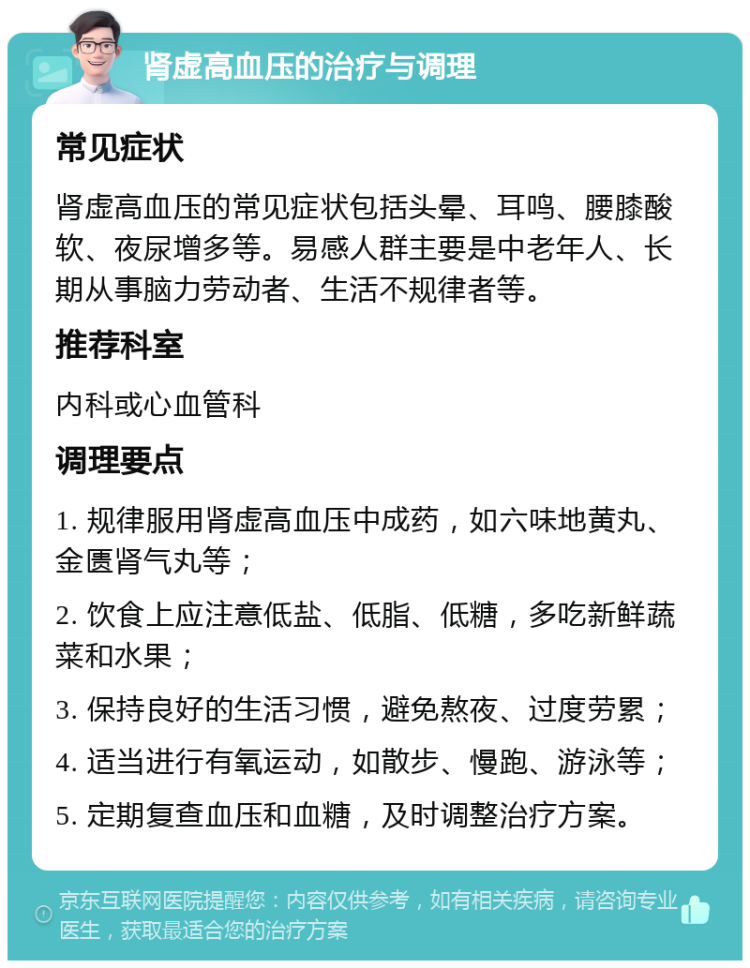 肾虚高血压的治疗与调理 常见症状 肾虚高血压的常见症状包括头晕、耳鸣、腰膝酸软、夜尿增多等。易感人群主要是中老年人、长期从事脑力劳动者、生活不规律者等。 推荐科室 内科或心血管科 调理要点 1. 规律服用肾虚高血压中成药，如六味地黄丸、金匮肾气丸等； 2. 饮食上应注意低盐、低脂、低糖，多吃新鲜蔬菜和水果； 3. 保持良好的生活习惯，避免熬夜、过度劳累； 4. 适当进行有氧运动，如散步、慢跑、游泳等； 5. 定期复查血压和血糖，及时调整治疗方案。