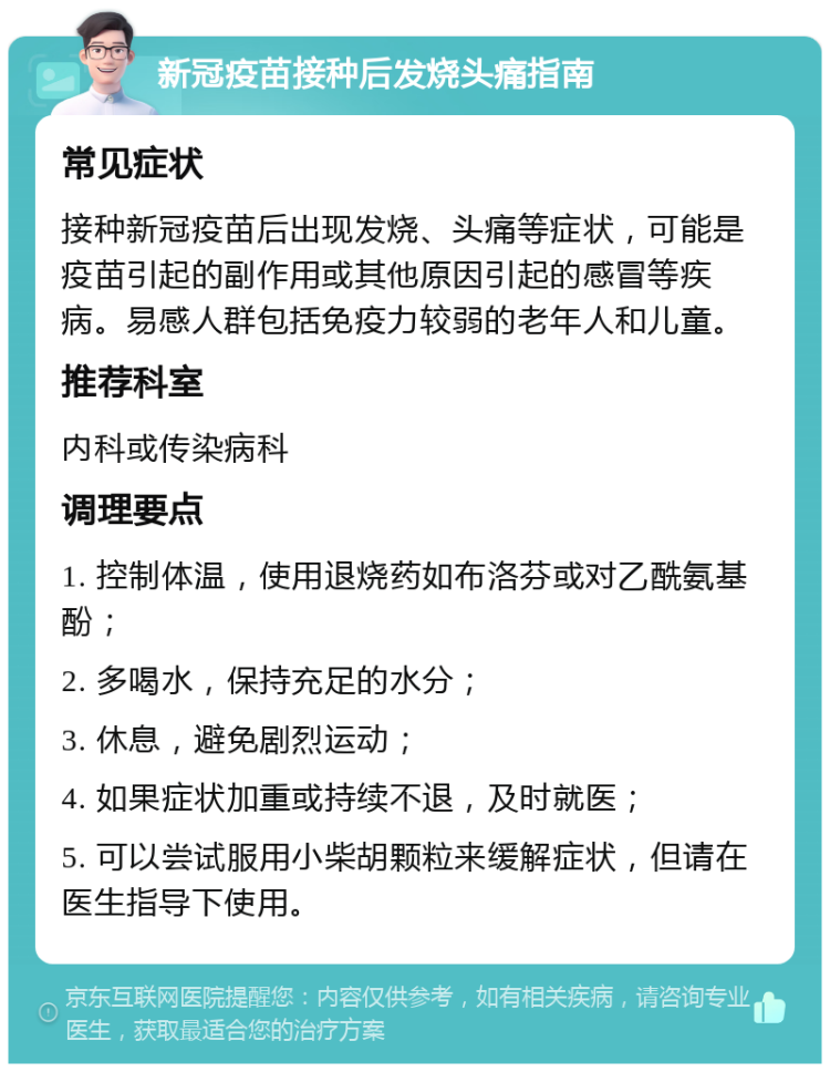 新冠疫苗接种后发烧头痛指南 常见症状 接种新冠疫苗后出现发烧、头痛等症状，可能是疫苗引起的副作用或其他原因引起的感冒等疾病。易感人群包括免疫力较弱的老年人和儿童。 推荐科室 内科或传染病科 调理要点 1. 控制体温，使用退烧药如布洛芬或对乙酰氨基酚； 2. 多喝水，保持充足的水分； 3. 休息，避免剧烈运动； 4. 如果症状加重或持续不退，及时就医； 5. 可以尝试服用小柴胡颗粒来缓解症状，但请在医生指导下使用。