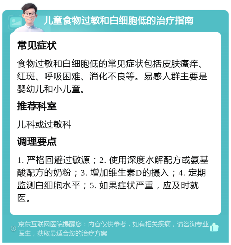 儿童食物过敏和白细胞低的治疗指南 常见症状 食物过敏和白细胞低的常见症状包括皮肤瘙痒、红斑、呼吸困难、消化不良等。易感人群主要是婴幼儿和小儿童。 推荐科室 儿科或过敏科 调理要点 1. 严格回避过敏源；2. 使用深度水解配方或氨基酸配方的奶粉；3. 增加维生素D的摄入；4. 定期监测白细胞水平；5. 如果症状严重，应及时就医。