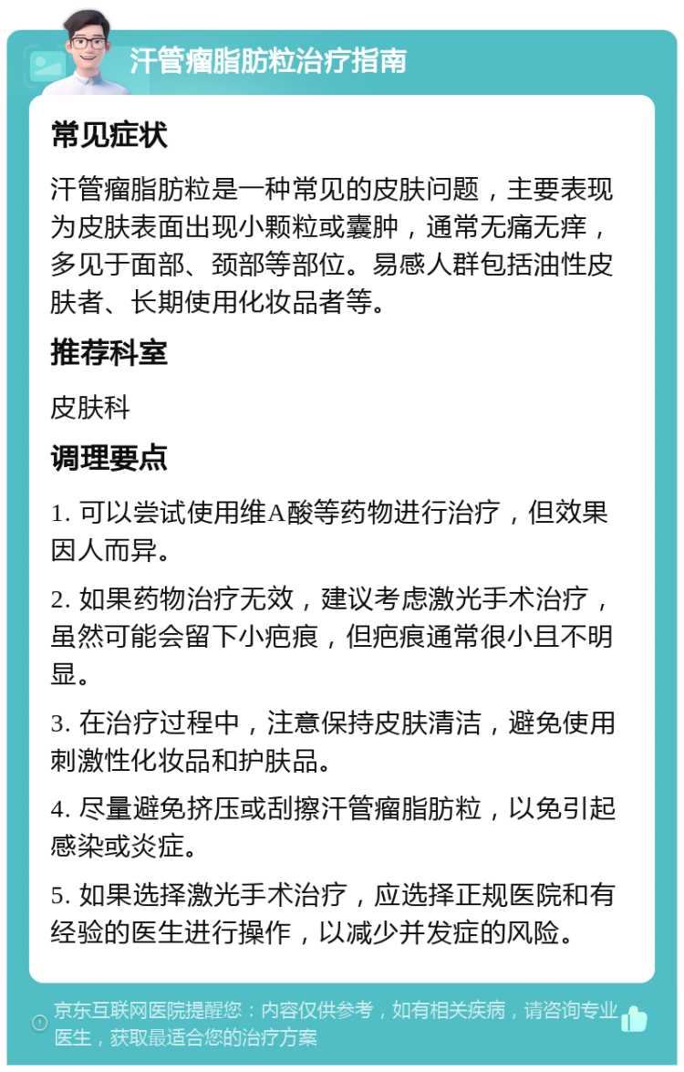 汗管瘤脂肪粒治疗指南 常见症状 汗管瘤脂肪粒是一种常见的皮肤问题，主要表现为皮肤表面出现小颗粒或囊肿，通常无痛无痒，多见于面部、颈部等部位。易感人群包括油性皮肤者、长期使用化妆品者等。 推荐科室 皮肤科 调理要点 1. 可以尝试使用维A酸等药物进行治疗，但效果因人而异。 2. 如果药物治疗无效，建议考虑激光手术治疗，虽然可能会留下小疤痕，但疤痕通常很小且不明显。 3. 在治疗过程中，注意保持皮肤清洁，避免使用刺激性化妆品和护肤品。 4. 尽量避免挤压或刮擦汗管瘤脂肪粒，以免引起感染或炎症。 5. 如果选择激光手术治疗，应选择正规医院和有经验的医生进行操作，以减少并发症的风险。