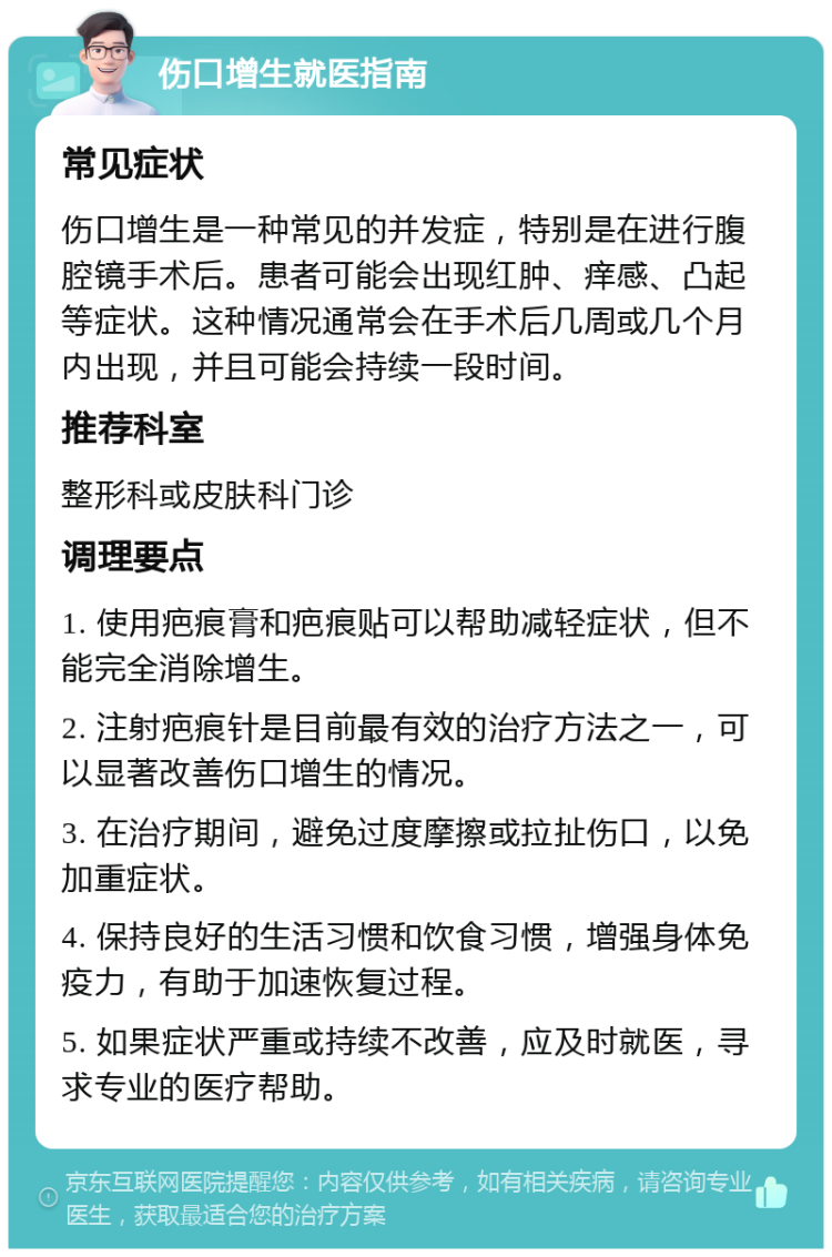 伤口增生就医指南 常见症状 伤口增生是一种常见的并发症，特别是在进行腹腔镜手术后。患者可能会出现红肿、痒感、凸起等症状。这种情况通常会在手术后几周或几个月内出现，并且可能会持续一段时间。 推荐科室 整形科或皮肤科门诊 调理要点 1. 使用疤痕膏和疤痕贴可以帮助减轻症状，但不能完全消除增生。 2. 注射疤痕针是目前最有效的治疗方法之一，可以显著改善伤口增生的情况。 3. 在治疗期间，避免过度摩擦或拉扯伤口，以免加重症状。 4. 保持良好的生活习惯和饮食习惯，增强身体免疫力，有助于加速恢复过程。 5. 如果症状严重或持续不改善，应及时就医，寻求专业的医疗帮助。