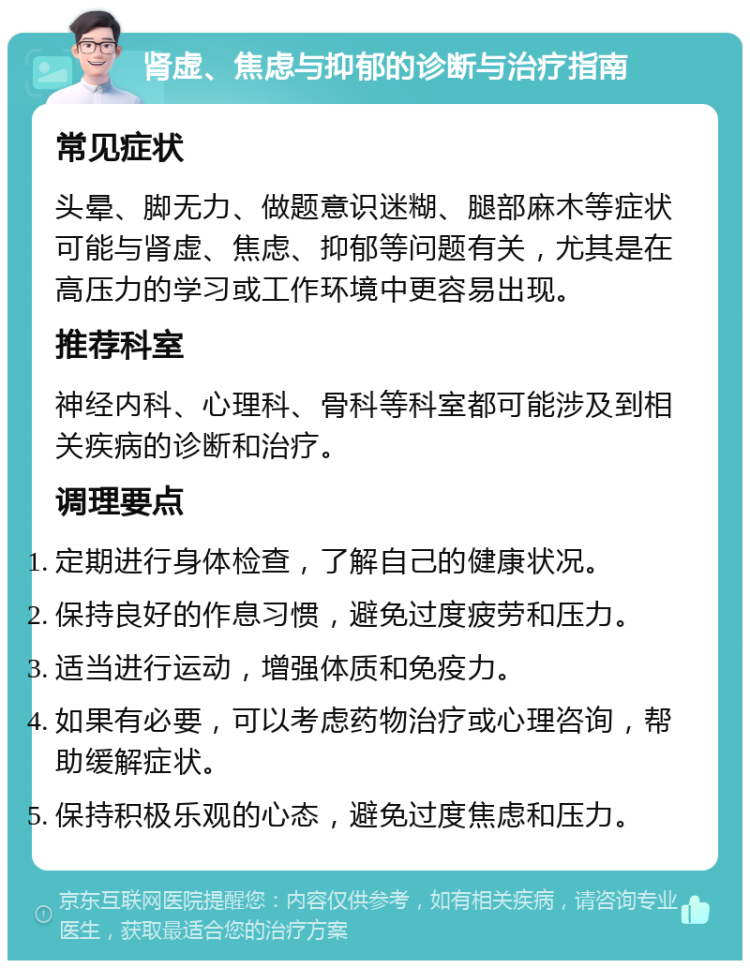 肾虚、焦虑与抑郁的诊断与治疗指南 常见症状 头晕、脚无力、做题意识迷糊、腿部麻木等症状可能与肾虚、焦虑、抑郁等问题有关，尤其是在高压力的学习或工作环境中更容易出现。 推荐科室 神经内科、心理科、骨科等科室都可能涉及到相关疾病的诊断和治疗。 调理要点 定期进行身体检查，了解自己的健康状况。 保持良好的作息习惯，避免过度疲劳和压力。 适当进行运动，增强体质和免疫力。 如果有必要，可以考虑药物治疗或心理咨询，帮助缓解症状。 保持积极乐观的心态，避免过度焦虑和压力。