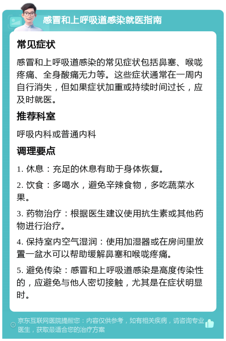 感冒和上呼吸道感染就医指南 常见症状 感冒和上呼吸道感染的常见症状包括鼻塞、喉咙疼痛、全身酸痛无力等。这些症状通常在一周内自行消失，但如果症状加重或持续时间过长，应及时就医。 推荐科室 呼吸内科或普通内科 调理要点 1. 休息：充足的休息有助于身体恢复。 2. 饮食：多喝水，避免辛辣食物，多吃蔬菜水果。 3. 药物治疗：根据医生建议使用抗生素或其他药物进行治疗。 4. 保持室内空气湿润：使用加湿器或在房间里放置一盆水可以帮助缓解鼻塞和喉咙疼痛。 5. 避免传染：感冒和上呼吸道感染是高度传染性的，应避免与他人密切接触，尤其是在症状明显时。