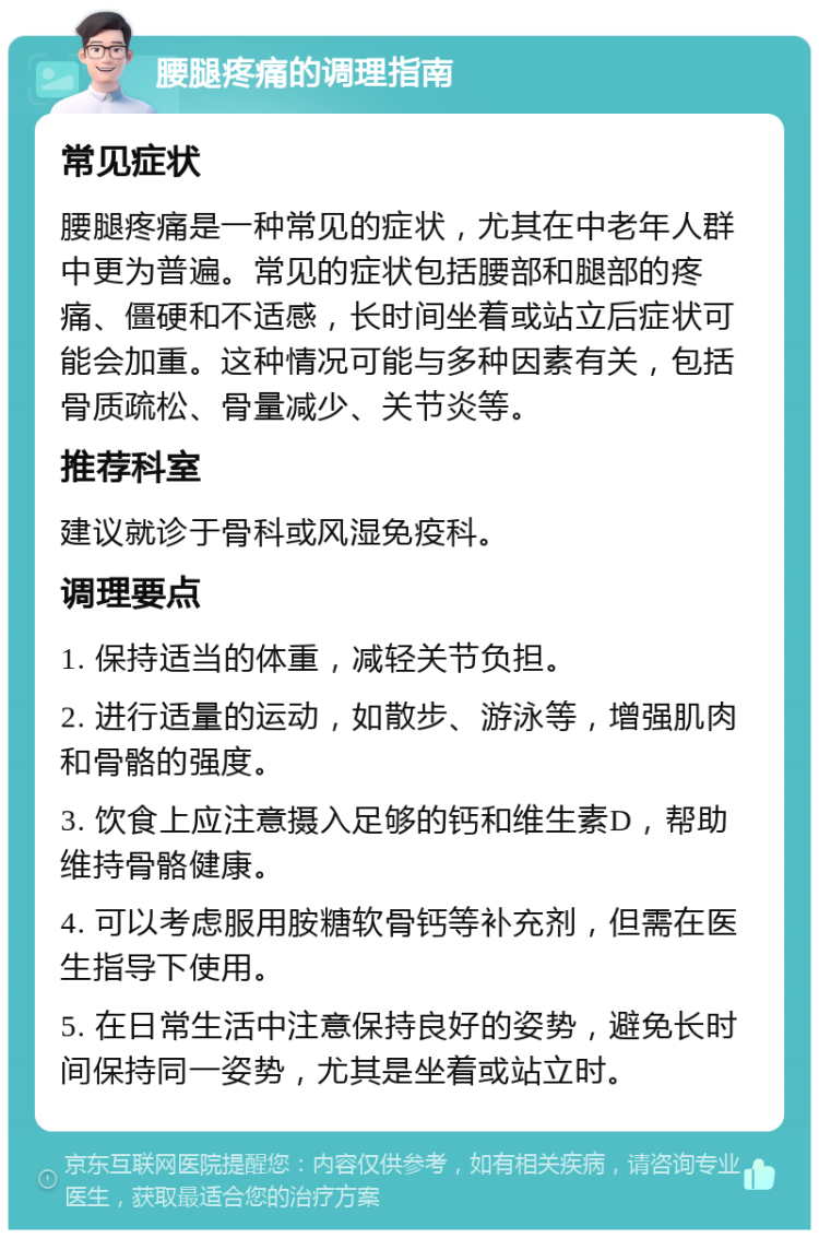 腰腿疼痛的调理指南 常见症状 腰腿疼痛是一种常见的症状，尤其在中老年人群中更为普遍。常见的症状包括腰部和腿部的疼痛、僵硬和不适感，长时间坐着或站立后症状可能会加重。这种情况可能与多种因素有关，包括骨质疏松、骨量减少、关节炎等。 推荐科室 建议就诊于骨科或风湿免疫科。 调理要点 1. 保持适当的体重，减轻关节负担。 2. 进行适量的运动，如散步、游泳等，增强肌肉和骨骼的强度。 3. 饮食上应注意摄入足够的钙和维生素D，帮助维持骨骼健康。 4. 可以考虑服用胺糖软骨钙等补充剂，但需在医生指导下使用。 5. 在日常生活中注意保持良好的姿势，避免长时间保持同一姿势，尤其是坐着或站立时。