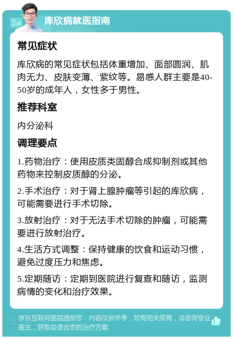 库欣病就医指南 常见症状 库欣病的常见症状包括体重增加、面部圆润、肌肉无力、皮肤变薄、紫纹等。易感人群主要是40-50岁的成年人，女性多于男性。 推荐科室 内分泌科 调理要点 1.药物治疗：使用皮质类固醇合成抑制剂或其他药物来控制皮质醇的分泌。 2.手术治疗：对于肾上腺肿瘤等引起的库欣病，可能需要进行手术切除。 3.放射治疗：对于无法手术切除的肿瘤，可能需要进行放射治疗。 4.生活方式调整：保持健康的饮食和运动习惯，避免过度压力和焦虑。 5.定期随访：定期到医院进行复查和随访，监测病情的变化和治疗效果。