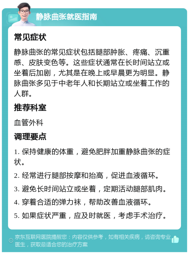 静脉曲张就医指南 常见症状 静脉曲张的常见症状包括腿部肿胀、疼痛、沉重感、皮肤变色等。这些症状通常在长时间站立或坐着后加剧，尤其是在晚上或早晨更为明显。静脉曲张多见于中老年人和长期站立或坐着工作的人群。 推荐科室 血管外科 调理要点 1. 保持健康的体重，避免肥胖加重静脉曲张的症状。 2. 经常进行腿部按摩和抬高，促进血液循环。 3. 避免长时间站立或坐着，定期活动腿部肌肉。 4. 穿着合适的弹力袜，帮助改善血液循环。 5. 如果症状严重，应及时就医，考虑手术治疗。