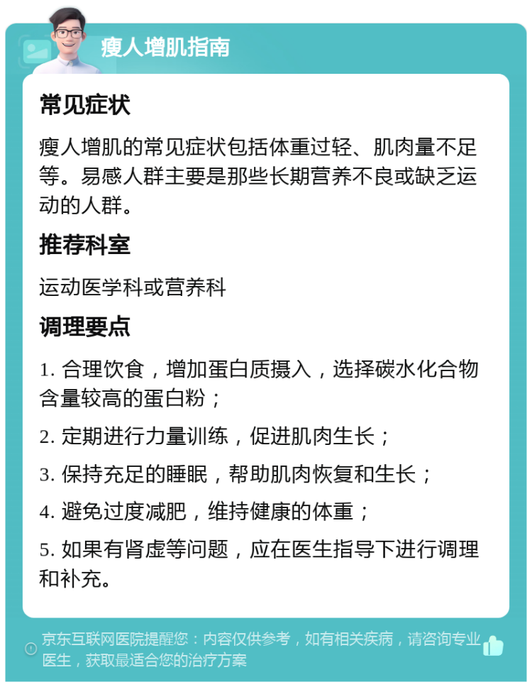 瘦人增肌指南 常见症状 瘦人增肌的常见症状包括体重过轻、肌肉量不足等。易感人群主要是那些长期营养不良或缺乏运动的人群。 推荐科室 运动医学科或营养科 调理要点 1. 合理饮食，增加蛋白质摄入，选择碳水化合物含量较高的蛋白粉； 2. 定期进行力量训练，促进肌肉生长； 3. 保持充足的睡眠，帮助肌肉恢复和生长； 4. 避免过度减肥，维持健康的体重； 5. 如果有肾虚等问题，应在医生指导下进行调理和补充。