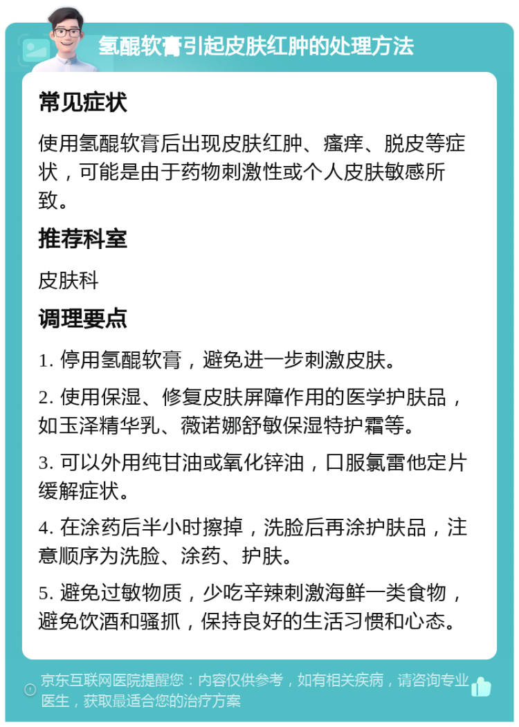 氢醌软膏引起皮肤红肿的处理方法 常见症状 使用氢醌软膏后出现皮肤红肿、瘙痒、脱皮等症状，可能是由于药物刺激性或个人皮肤敏感所致。 推荐科室 皮肤科 调理要点 1. 停用氢醌软膏，避免进一步刺激皮肤。 2. 使用保湿、修复皮肤屏障作用的医学护肤品，如玉泽精华乳、薇诺娜舒敏保湿特护霜等。 3. 可以外用纯甘油或氧化锌油，口服氯雷他定片缓解症状。 4. 在涂药后半小时擦掉，洗脸后再涂护肤品，注意顺序为洗脸、涂药、护肤。 5. 避免过敏物质，少吃辛辣刺激海鲜一类食物，避免饮酒和骚抓，保持良好的生活习惯和心态。