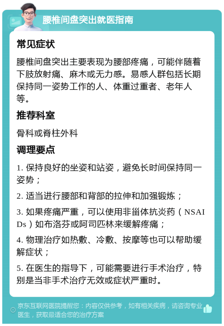 腰椎间盘突出就医指南 常见症状 腰椎间盘突出主要表现为腰部疼痛，可能伴随着下肢放射痛、麻木或无力感。易感人群包括长期保持同一姿势工作的人、体重过重者、老年人等。 推荐科室 骨科或脊柱外科 调理要点 1. 保持良好的坐姿和站姿，避免长时间保持同一姿势； 2. 适当进行腰部和背部的拉伸和加强锻炼； 3. 如果疼痛严重，可以使用非甾体抗炎药（NSAIDs）如布洛芬或阿司匹林来缓解疼痛； 4. 物理治疗如热敷、冷敷、按摩等也可以帮助缓解症状； 5. 在医生的指导下，可能需要进行手术治疗，特别是当非手术治疗无效或症状严重时。