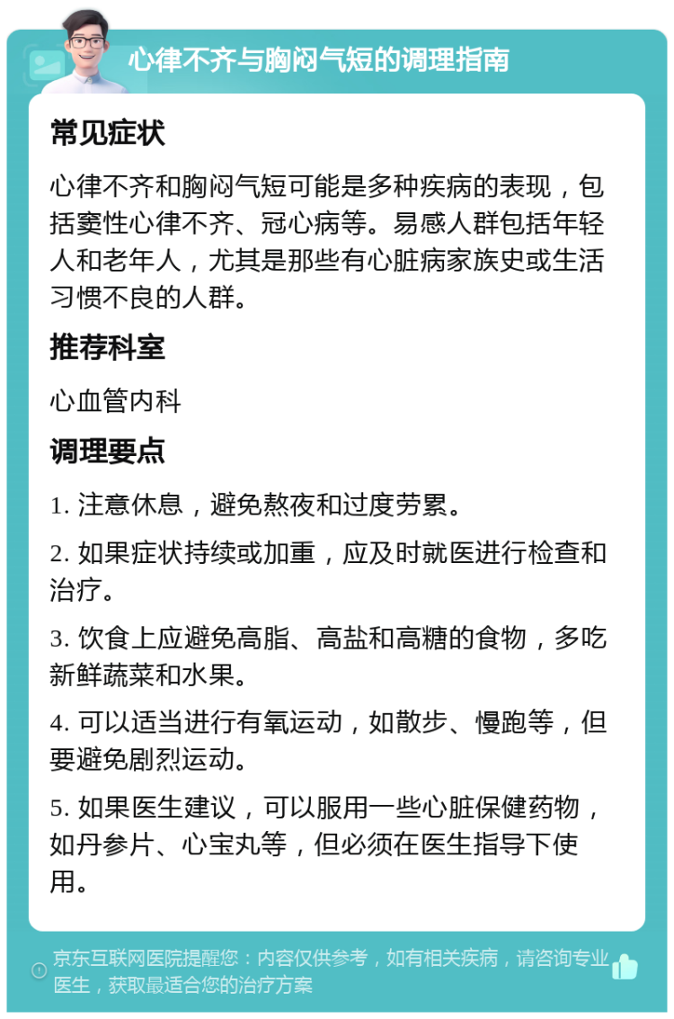 心律不齐与胸闷气短的调理指南 常见症状 心律不齐和胸闷气短可能是多种疾病的表现，包括窦性心律不齐、冠心病等。易感人群包括年轻人和老年人，尤其是那些有心脏病家族史或生活习惯不良的人群。 推荐科室 心血管内科 调理要点 1. 注意休息，避免熬夜和过度劳累。 2. 如果症状持续或加重，应及时就医进行检查和治疗。 3. 饮食上应避免高脂、高盐和高糖的食物，多吃新鲜蔬菜和水果。 4. 可以适当进行有氧运动，如散步、慢跑等，但要避免剧烈运动。 5. 如果医生建议，可以服用一些心脏保健药物，如丹参片、心宝丸等，但必须在医生指导下使用。