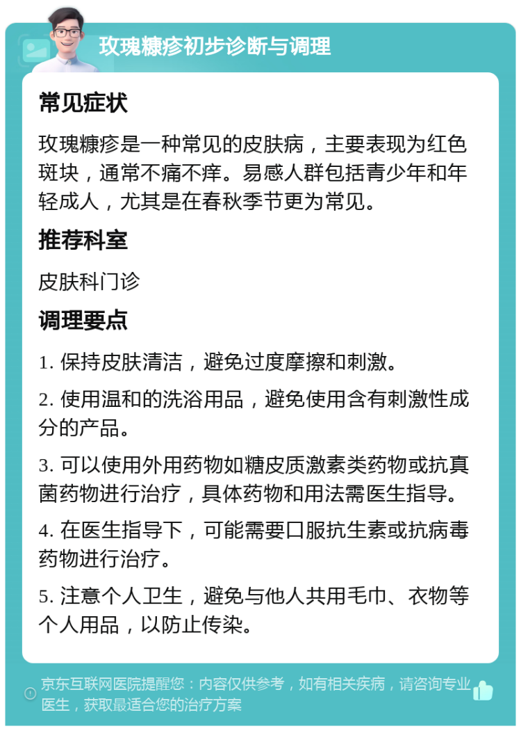 玫瑰糠疹初步诊断与调理 常见症状 玫瑰糠疹是一种常见的皮肤病，主要表现为红色斑块，通常不痛不痒。易感人群包括青少年和年轻成人，尤其是在春秋季节更为常见。 推荐科室 皮肤科门诊 调理要点 1. 保持皮肤清洁，避免过度摩擦和刺激。 2. 使用温和的洗浴用品，避免使用含有刺激性成分的产品。 3. 可以使用外用药物如糖皮质激素类药物或抗真菌药物进行治疗，具体药物和用法需医生指导。 4. 在医生指导下，可能需要口服抗生素或抗病毒药物进行治疗。 5. 注意个人卫生，避免与他人共用毛巾、衣物等个人用品，以防止传染。