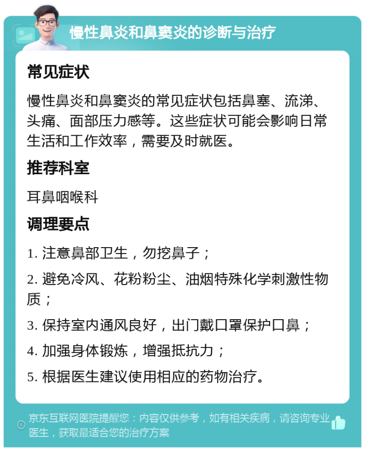 慢性鼻炎和鼻窦炎的诊断与治疗 常见症状 慢性鼻炎和鼻窦炎的常见症状包括鼻塞、流涕、头痛、面部压力感等。这些症状可能会影响日常生活和工作效率，需要及时就医。 推荐科室 耳鼻咽喉科 调理要点 1. 注意鼻部卫生，勿挖鼻子； 2. 避免冷风、花粉粉尘、油烟特殊化学刺激性物质； 3. 保持室内通风良好，出门戴口罩保护口鼻； 4. 加强身体锻炼，增强抵抗力； 5. 根据医生建议使用相应的药物治疗。