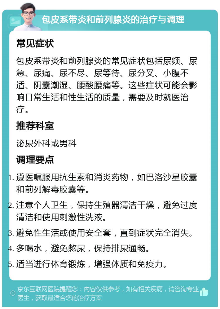 包皮系带炎和前列腺炎的治疗与调理 常见症状 包皮系带炎和前列腺炎的常见症状包括尿频、尿急、尿痛、尿不尽、尿等待、尿分叉、小腹不适、阴囊潮湿、腰酸腰痛等。这些症状可能会影响日常生活和性生活的质量，需要及时就医治疗。 推荐科室 泌尿外科或男科 调理要点 遵医嘱服用抗生素和消炎药物，如巴洛沙星胶囊和前列解毒胶囊等。 注意个人卫生，保持生殖器清洁干燥，避免过度清洁和使用刺激性洗液。 避免性生活或使用安全套，直到症状完全消失。 多喝水，避免憋尿，保持排尿通畅。 适当进行体育锻炼，增强体质和免疫力。