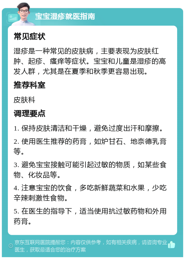 宝宝湿疹就医指南 常见症状 湿疹是一种常见的皮肤病，主要表现为皮肤红肿、起疹、瘙痒等症状。宝宝和儿童是湿疹的高发人群，尤其是在夏季和秋季更容易出现。 推荐科室 皮肤科 调理要点 1. 保持皮肤清洁和干燥，避免过度出汗和摩擦。 2. 使用医生推荐的药膏，如炉甘石、地奈德乳膏等。 3. 避免宝宝接触可能引起过敏的物质，如某些食物、化妆品等。 4. 注意宝宝的饮食，多吃新鲜蔬菜和水果，少吃辛辣刺激性食物。 5. 在医生的指导下，适当使用抗过敏药物和外用药膏。