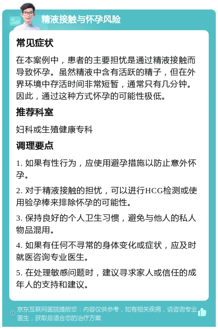 精液接触与怀孕风险 常见症状 在本案例中，患者的主要担忧是通过精液接触而导致怀孕。虽然精液中含有活跃的精子，但在外界环境中存活时间非常短暂，通常只有几分钟。因此，通过这种方式怀孕的可能性极低。 推荐科室 妇科或生殖健康专科 调理要点 1. 如果有性行为，应使用避孕措施以防止意外怀孕。 2. 对于精液接触的担忧，可以进行HCG检测或使用验孕棒来排除怀孕的可能性。 3. 保持良好的个人卫生习惯，避免与他人的私人物品混用。 4. 如果有任何不寻常的身体变化或症状，应及时就医咨询专业医生。 5. 在处理敏感问题时，建议寻求家人或信任的成年人的支持和建议。