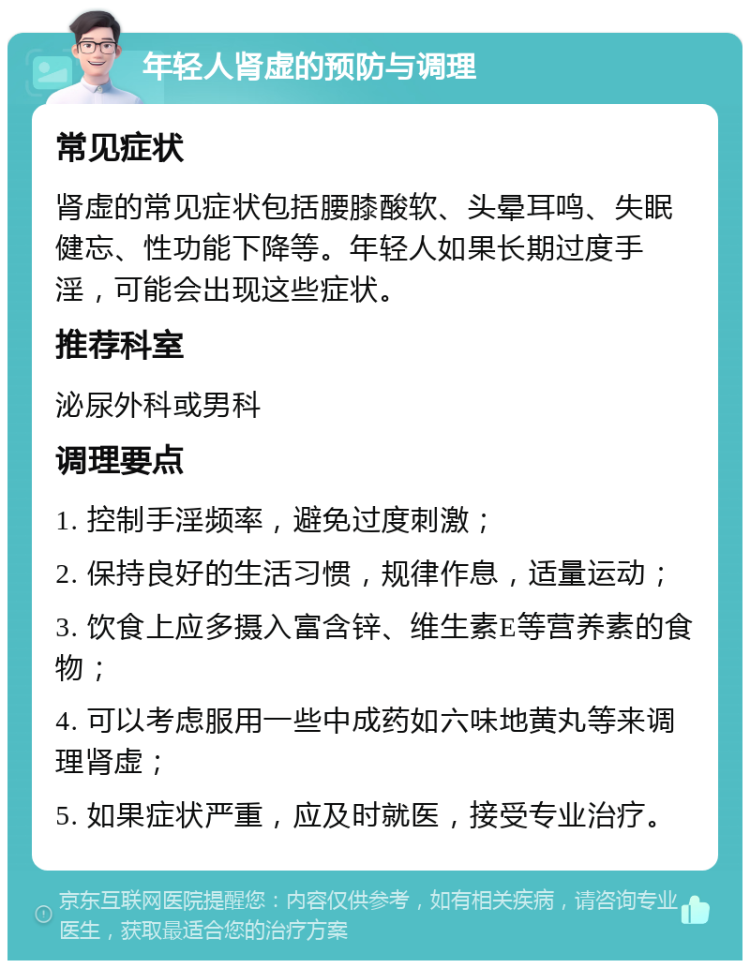 年轻人肾虚的预防与调理 常见症状 肾虚的常见症状包括腰膝酸软、头晕耳鸣、失眠健忘、性功能下降等。年轻人如果长期过度手淫，可能会出现这些症状。 推荐科室 泌尿外科或男科 调理要点 1. 控制手淫频率，避免过度刺激； 2. 保持良好的生活习惯，规律作息，适量运动； 3. 饮食上应多摄入富含锌、维生素E等营养素的食物； 4. 可以考虑服用一些中成药如六味地黄丸等来调理肾虚； 5. 如果症状严重，应及时就医，接受专业治疗。