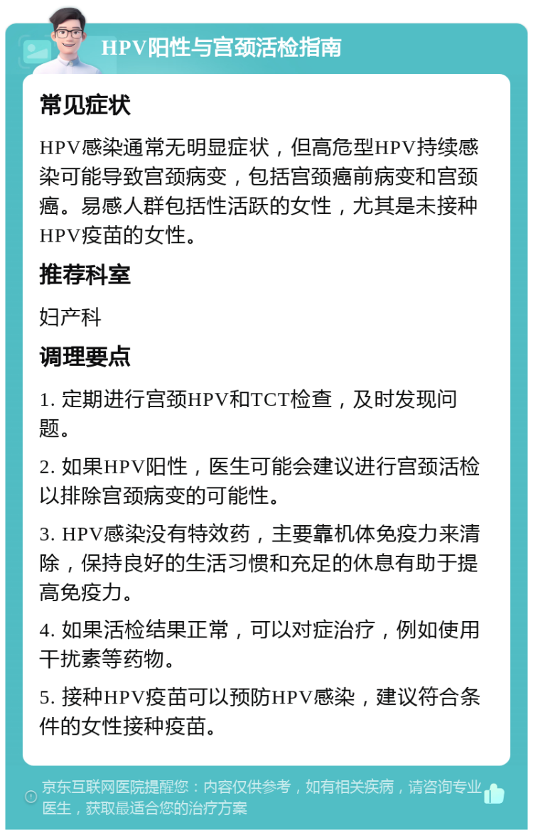 HPV阳性与宫颈活检指南 常见症状 HPV感染通常无明显症状，但高危型HPV持续感染可能导致宫颈病变，包括宫颈癌前病变和宫颈癌。易感人群包括性活跃的女性，尤其是未接种HPV疫苗的女性。 推荐科室 妇产科 调理要点 1. 定期进行宫颈HPV和TCT检查，及时发现问题。 2. 如果HPV阳性，医生可能会建议进行宫颈活检以排除宫颈病变的可能性。 3. HPV感染没有特效药，主要靠机体免疫力来清除，保持良好的生活习惯和充足的休息有助于提高免疫力。 4. 如果活检结果正常，可以对症治疗，例如使用干扰素等药物。 5. 接种HPV疫苗可以预防HPV感染，建议符合条件的女性接种疫苗。