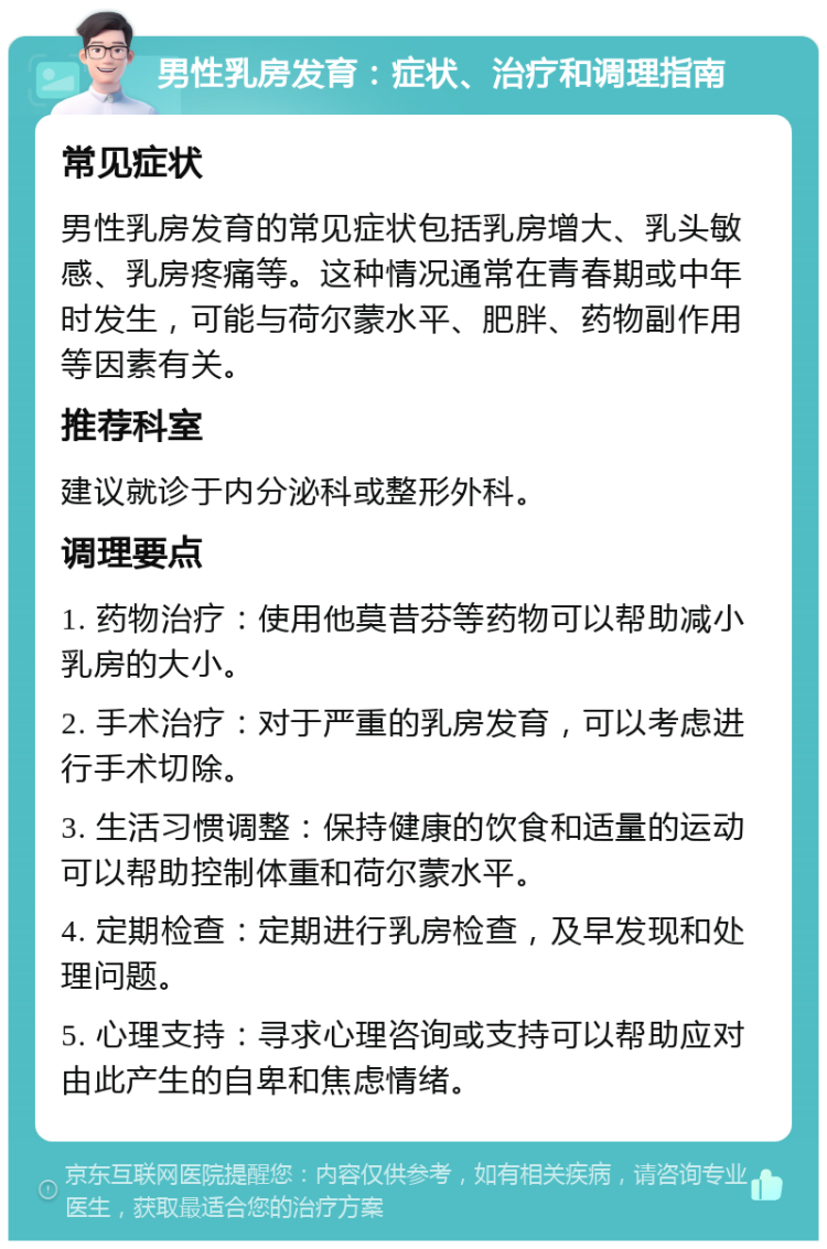 男性乳房发育：症状、治疗和调理指南 常见症状 男性乳房发育的常见症状包括乳房增大、乳头敏感、乳房疼痛等。这种情况通常在青春期或中年时发生，可能与荷尔蒙水平、肥胖、药物副作用等因素有关。 推荐科室 建议就诊于内分泌科或整形外科。 调理要点 1. 药物治疗：使用他莫昔芬等药物可以帮助减小乳房的大小。 2. 手术治疗：对于严重的乳房发育，可以考虑进行手术切除。 3. 生活习惯调整：保持健康的饮食和适量的运动可以帮助控制体重和荷尔蒙水平。 4. 定期检查：定期进行乳房检查，及早发现和处理问题。 5. 心理支持：寻求心理咨询或支持可以帮助应对由此产生的自卑和焦虑情绪。