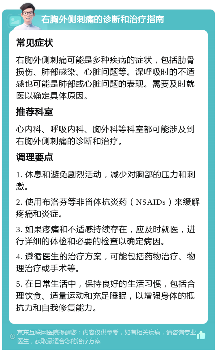 右胸外侧刺痛的诊断和治疗指南 常见症状 右胸外侧刺痛可能是多种疾病的症状，包括肋骨损伤、肺部感染、心脏问题等。深呼吸时的不适感也可能是肺部或心脏问题的表现。需要及时就医以确定具体原因。 推荐科室 心内科、呼吸内科、胸外科等科室都可能涉及到右胸外侧刺痛的诊断和治疗。 调理要点 1. 休息和避免剧烈活动，减少对胸部的压力和刺激。 2. 使用布洛芬等非甾体抗炎药（NSAIDs）来缓解疼痛和炎症。 3. 如果疼痛和不适感持续存在，应及时就医，进行详细的体检和必要的检查以确定病因。 4. 遵循医生的治疗方案，可能包括药物治疗、物理治疗或手术等。 5. 在日常生活中，保持良好的生活习惯，包括合理饮食、适量运动和充足睡眠，以增强身体的抵抗力和自我修复能力。