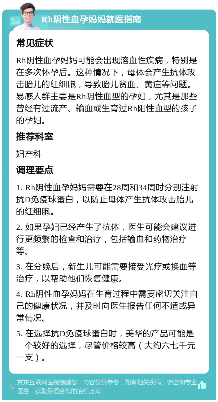 Rh阴性血孕妈妈就医指南 常见症状 Rh阴性血孕妈妈可能会出现溶血性疾病，特别是在多次怀孕后。这种情况下，母体会产生抗体攻击胎儿的红细胞，导致胎儿贫血、黄疸等问题。易感人群主要是Rh阴性血型的孕妇，尤其是那些曾经有过流产、输血或生育过Rh阳性血型的孩子的孕妇。 推荐科室 妇产科 调理要点 1. Rh阴性血孕妈妈需要在28周和34周时分别注射抗D免疫球蛋白，以防止母体产生抗体攻击胎儿的红细胞。 2. 如果孕妇已经产生了抗体，医生可能会建议进行更频繁的检查和治疗，包括输血和药物治疗等。 3. 在分娩后，新生儿可能需要接受光疗或换血等治疗，以帮助他们恢复健康。 4. Rh阴性血孕妈妈在生育过程中需要密切关注自己的健康状况，并及时向医生报告任何不适或异常情况。 5. 在选择抗D免疫球蛋白时，美华的产品可能是一个较好的选择，尽管价格较高（大约六七千元一支）。