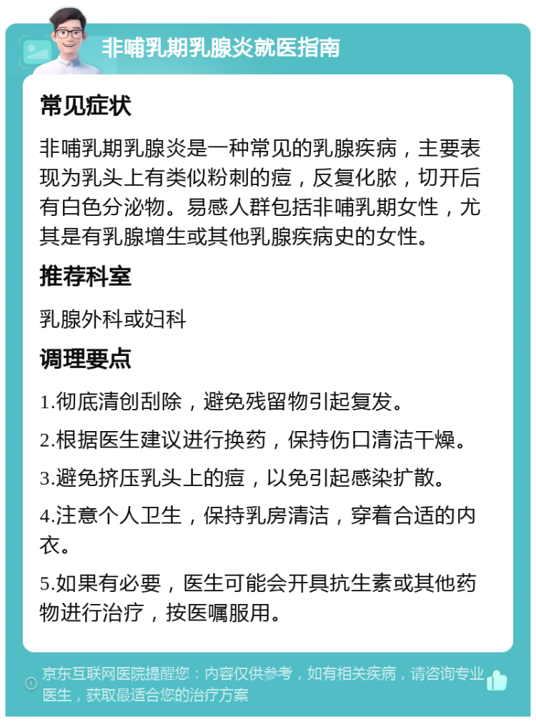 非哺乳期乳腺炎就医指南 常见症状 非哺乳期乳腺炎是一种常见的乳腺疾病，主要表现为乳头上有类似粉刺的痘，反复化脓，切开后有白色分泌物。易感人群包括非哺乳期女性，尤其是有乳腺增生或其他乳腺疾病史的女性。 推荐科室 乳腺外科或妇科 调理要点 1.彻底清创刮除，避免残留物引起复发。 2.根据医生建议进行换药，保持伤口清洁干燥。 3.避免挤压乳头上的痘，以免引起感染扩散。 4.注意个人卫生，保持乳房清洁，穿着合适的内衣。 5.如果有必要，医生可能会开具抗生素或其他药物进行治疗，按医嘱服用。