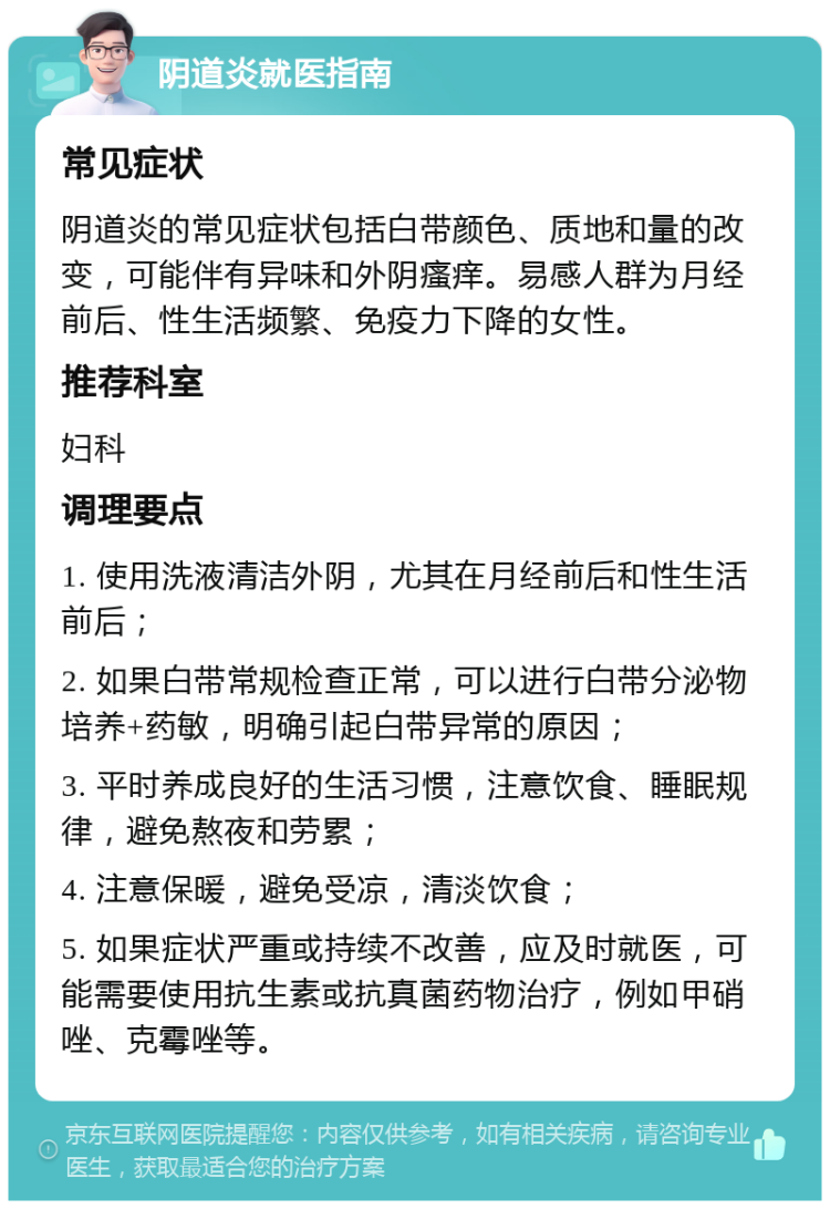 阴道炎就医指南 常见症状 阴道炎的常见症状包括白带颜色、质地和量的改变，可能伴有异味和外阴瘙痒。易感人群为月经前后、性生活频繁、免疫力下降的女性。 推荐科室 妇科 调理要点 1. 使用洗液清洁外阴，尤其在月经前后和性生活前后； 2. 如果白带常规检查正常，可以进行白带分泌物培养+药敏，明确引起白带异常的原因； 3. 平时养成良好的生活习惯，注意饮食、睡眠规律，避免熬夜和劳累； 4. 注意保暖，避免受凉，清淡饮食； 5. 如果症状严重或持续不改善，应及时就医，可能需要使用抗生素或抗真菌药物治疗，例如甲硝唑、克霉唑等。