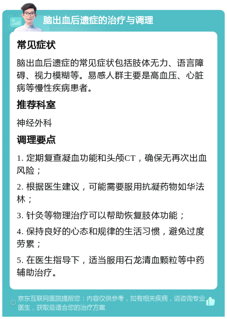 脑出血后遗症的治疗与调理 常见症状 脑出血后遗症的常见症状包括肢体无力、语言障碍、视力模糊等。易感人群主要是高血压、心脏病等慢性疾病患者。 推荐科室 神经外科 调理要点 1. 定期复查凝血功能和头颅CT，确保无再次出血风险； 2. 根据医生建议，可能需要服用抗凝药物如华法林； 3. 针灸等物理治疗可以帮助恢复肢体功能； 4. 保持良好的心态和规律的生活习惯，避免过度劳累； 5. 在医生指导下，适当服用石龙清血颗粒等中药辅助治疗。