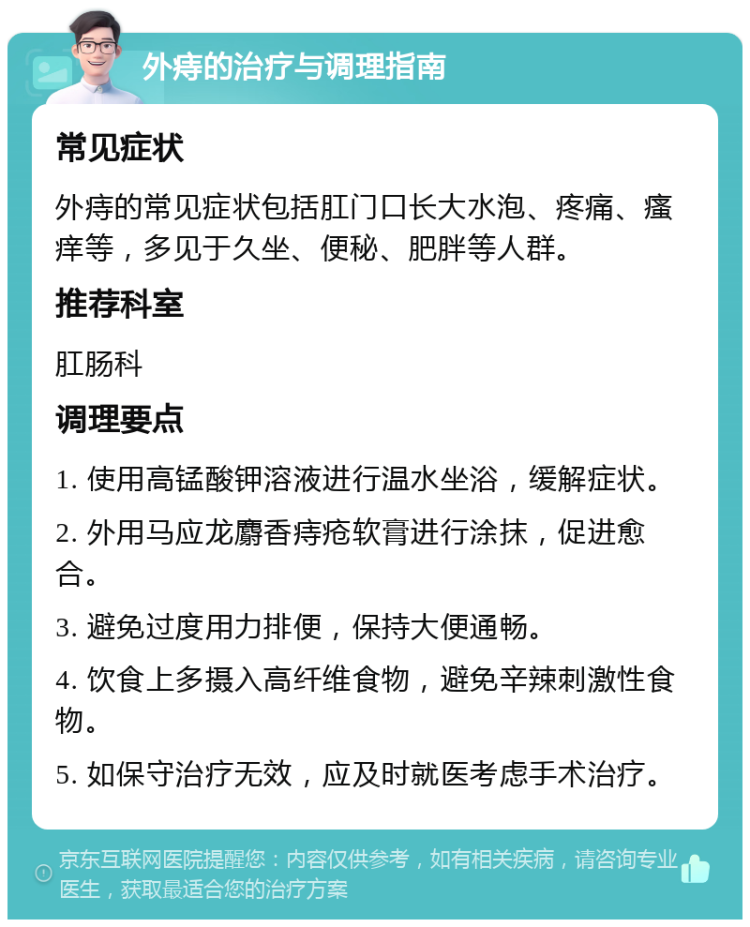 外痔的治疗与调理指南 常见症状 外痔的常见症状包括肛门口长大水泡、疼痛、瘙痒等，多见于久坐、便秘、肥胖等人群。 推荐科室 肛肠科 调理要点 1. 使用高锰酸钾溶液进行温水坐浴，缓解症状。 2. 外用马应龙麝香痔疮软膏进行涂抹，促进愈合。 3. 避免过度用力排便，保持大便通畅。 4. 饮食上多摄入高纤维食物，避免辛辣刺激性食物。 5. 如保守治疗无效，应及时就医考虑手术治疗。