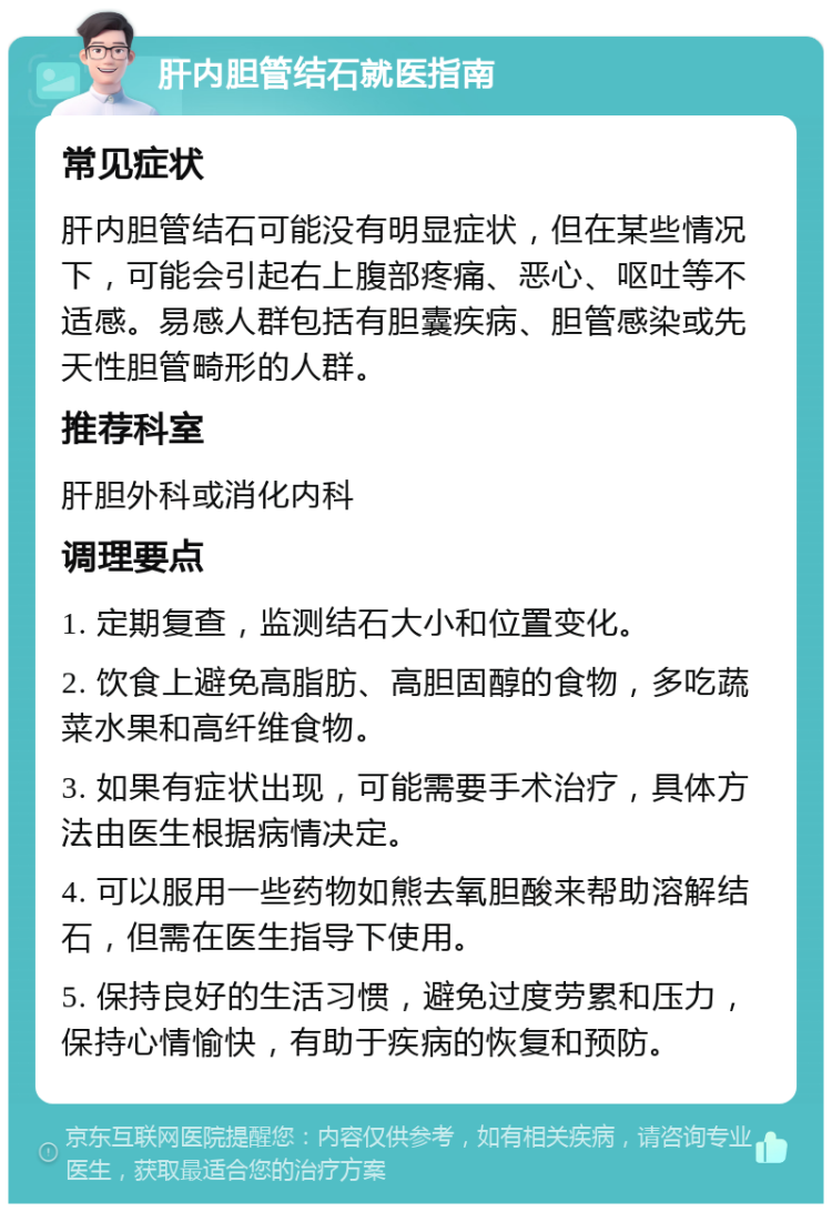 肝内胆管结石就医指南 常见症状 肝内胆管结石可能没有明显症状，但在某些情况下，可能会引起右上腹部疼痛、恶心、呕吐等不适感。易感人群包括有胆囊疾病、胆管感染或先天性胆管畸形的人群。 推荐科室 肝胆外科或消化内科 调理要点 1. 定期复查，监测结石大小和位置变化。 2. 饮食上避免高脂肪、高胆固醇的食物，多吃蔬菜水果和高纤维食物。 3. 如果有症状出现，可能需要手术治疗，具体方法由医生根据病情决定。 4. 可以服用一些药物如熊去氧胆酸来帮助溶解结石，但需在医生指导下使用。 5. 保持良好的生活习惯，避免过度劳累和压力，保持心情愉快，有助于疾病的恢复和预防。