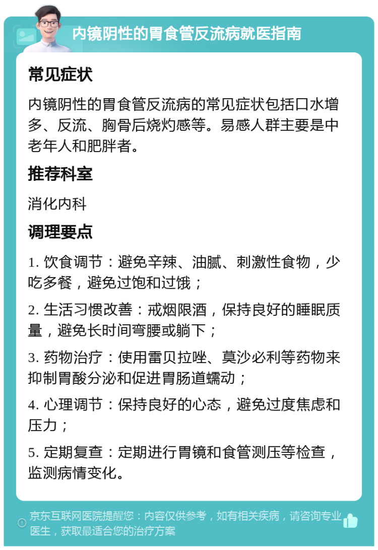 内镜阴性的胃食管反流病就医指南 常见症状 内镜阴性的胃食管反流病的常见症状包括口水增多、反流、胸骨后烧灼感等。易感人群主要是中老年人和肥胖者。 推荐科室 消化内科 调理要点 1. 饮食调节：避免辛辣、油腻、刺激性食物，少吃多餐，避免过饱和过饿； 2. 生活习惯改善：戒烟限酒，保持良好的睡眠质量，避免长时间弯腰或躺下； 3. 药物治疗：使用雷贝拉唑、莫沙必利等药物来抑制胃酸分泌和促进胃肠道蠕动； 4. 心理调节：保持良好的心态，避免过度焦虑和压力； 5. 定期复查：定期进行胃镜和食管测压等检查，监测病情变化。