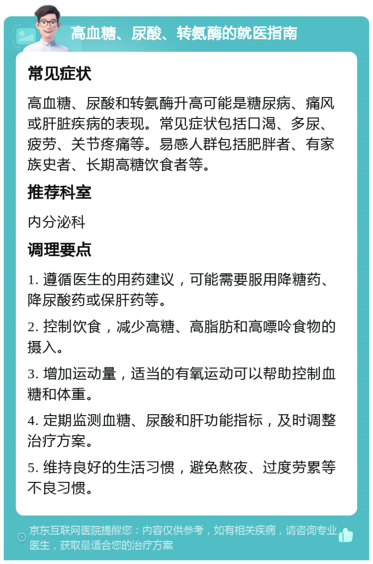 高血糖、尿酸、转氨酶的就医指南 常见症状 高血糖、尿酸和转氨酶升高可能是糖尿病、痛风或肝脏疾病的表现。常见症状包括口渴、多尿、疲劳、关节疼痛等。易感人群包括肥胖者、有家族史者、长期高糖饮食者等。 推荐科室 内分泌科 调理要点 1. 遵循医生的用药建议，可能需要服用降糖药、降尿酸药或保肝药等。 2. 控制饮食，减少高糖、高脂肪和高嘌呤食物的摄入。 3. 增加运动量，适当的有氧运动可以帮助控制血糖和体重。 4. 定期监测血糖、尿酸和肝功能指标，及时调整治疗方案。 5. 维持良好的生活习惯，避免熬夜、过度劳累等不良习惯。