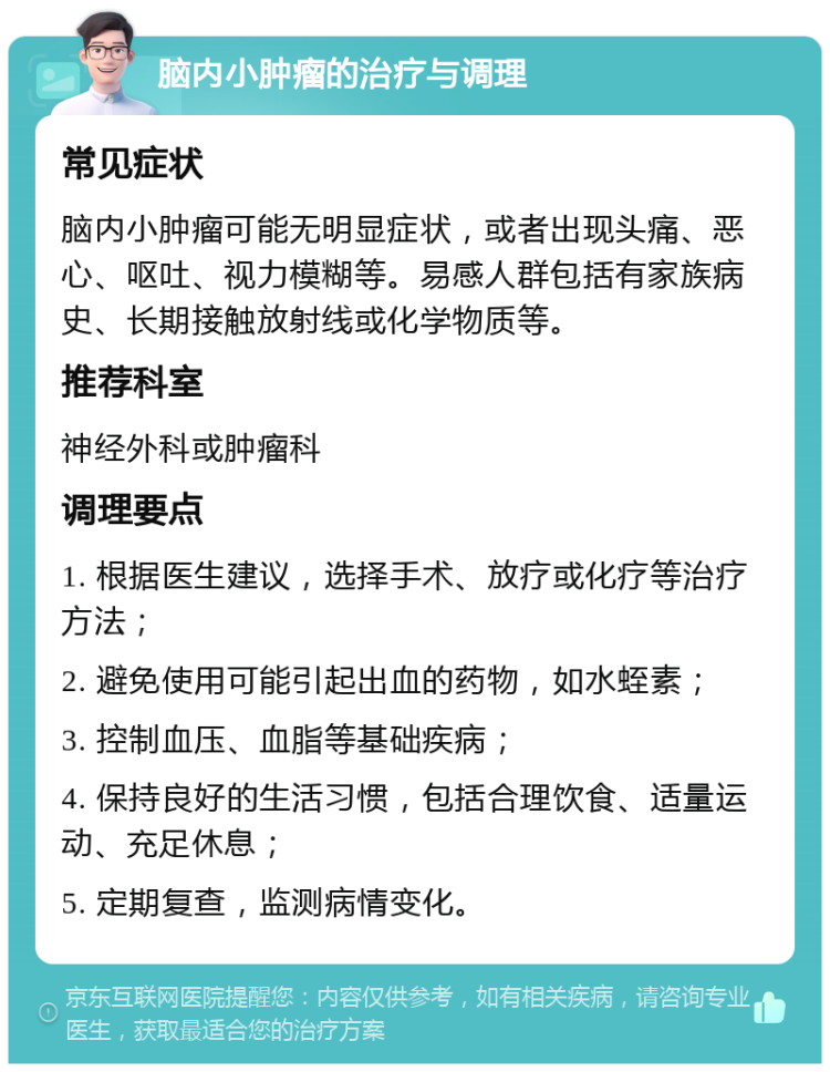 脑内小肿瘤的治疗与调理 常见症状 脑内小肿瘤可能无明显症状，或者出现头痛、恶心、呕吐、视力模糊等。易感人群包括有家族病史、长期接触放射线或化学物质等。 推荐科室 神经外科或肿瘤科 调理要点 1. 根据医生建议，选择手术、放疗或化疗等治疗方法； 2. 避免使用可能引起出血的药物，如水蛭素； 3. 控制血压、血脂等基础疾病； 4. 保持良好的生活习惯，包括合理饮食、适量运动、充足休息； 5. 定期复查，监测病情变化。