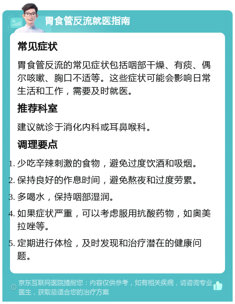 胃食管反流就医指南 常见症状 胃食管反流的常见症状包括咽部干燥、有痰、偶尔咳嗽、胸口不适等。这些症状可能会影响日常生活和工作，需要及时就医。 推荐科室 建议就诊于消化内科或耳鼻喉科。 调理要点 少吃辛辣刺激的食物，避免过度饮酒和吸烟。 保持良好的作息时间，避免熬夜和过度劳累。 多喝水，保持咽部湿润。 如果症状严重，可以考虑服用抗酸药物，如奥美拉唑等。 定期进行体检，及时发现和治疗潜在的健康问题。